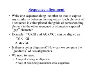 Sequence alignment
• Write one sequence along the other so that to expose
any similarity between the sequences. Each element of
a sequence is either placed alongside of corresponding
element in the other sequence or alongside a special
“gap” character
• Example: TGKGI and AGKVGL can be aligned as
TGK - GI
AGKVGL
• Is there a better alignment? How can we compare the
“goodness” of two alignments.
• We need to have:
– A way of scoring an alignment
– A way of computing maximum score alignment.
 