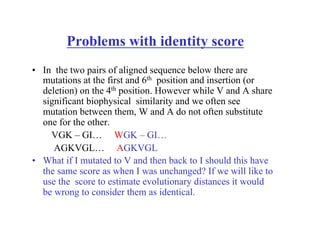 Problems with identity score
• In the two pairs of aligned sequence below there are
mutations at the first and 6th position and insertion (or
deletion) on the 4th position. However while V and A share
significant biophysical similarity and we often see
mutation between them, W and A do not often substitute
one for the other.
VGK – GI… WGK – GI…
AGKVGL… AGKVGL
• What if I mutated to V and then back to I should this have
the same score as when I was unchanged? If we will like to
use the score to estimate evolutionary distances it would
be wrong to consider them as identical.
 