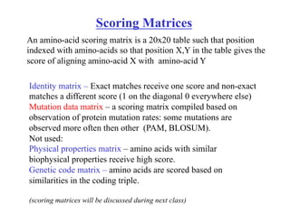 Scoring Matrices
Identity matrix – Exact matches receive one score and non-exact
matches a different score (1 on the diagonal 0 everywhere else)
Mutation data matrix – a scoring matrix compiled based on
observation of protein mutation rates: some mutations are
observed more often then other (PAM, BLOSUM).
Not used:
Physical properties matrix – amino acids with similar
biophysical properties receive high score.
Genetic code matrix – amino acids are scored based on
similarities in the coding triple.
(scoring matrices will be discussed during next class)
An amino-acid scoring matrix is a 20x20 table such that position
indexed with amino-acids so that position X,Y in the table gives the
score of aligning amino-acid X with amino-acid Y
 
