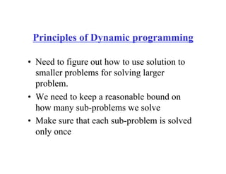 Principles of Dynamic programming
• Need to figure out how to use solution to
smaller problems for solving larger
problem.
• We need to keep a reasonable bound on
how many sub-problems we solve
• Make sure that each sub-problem is solved
only once
 