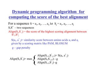 Dynamic programming algorithm for
computing the score of the best alignment
For a sequence S = a1, a2, …, an let Sj = a1, a2, …, aj
S,S’ – two sequences
Align(Si,S’
j) = the score of the highest scoring alignment between
S1
i,S2
j
S(ai, a’j)= similarity score between amino acids ai and aj
given by a scoring matrix like PAM, BLOSUM
g – gap penalty
Align(Si,S’
j)= max
Align(Si-1,S’
j-1)+ S(ai, a’j)
Align(Si,S’
j-1) - g
Align(Si-1,S’
j) -g
{
 