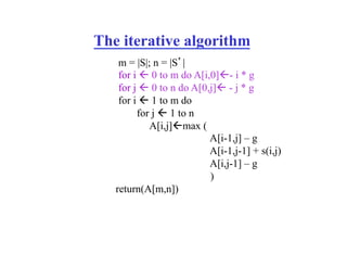 The iterative algorithm
m = |S|; n = |S’|
for i " 0 to m do A[i,0]"- i * g
for j " 0 to n do A[0,j]" - j * g
for i " 1 to m do
for j " 1 to n
A[i,j]"max (
A[i-1,j] – g
A[i-1,j-1] + s(i,j)
A[i,j-1] – g
)
return(A[m,n])
 