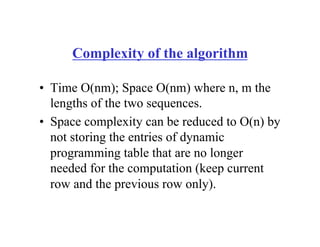 Complexity of the algorithm
• Time O(nm); Space O(nm) where n, m the
lengths of the two sequences.
• Space complexity can be reduced to O(n) by
not storing the entries of dynamic
programming table that are no longer
needed for the computation (keep current
row and the previous row only).
 