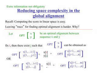 Reducing space complexity in the
global alignment
Recall: Computing the score in linear space is easy.
Leaving “trace” for finding optimal alignment is harder. Why?
OPT [ x
y ] be an optimal alignment between
sequence x and y
fix i, then there exist j such that OPT [ x
y ] can be obtained as
OPT [
x[1,…i-1]
y[1,…,j-1]]+
x[i]
y[j]
+ OPT
x[i+1,…m]
y[j+1,…,n]
[ ]
OPT
[
x[1,…i-1]
y[1,…,j] ]+
x[i]
-
+ OPT
x[i+1,…m]
y[j+1,…,n]
[ ]
OR
Let
Extra information not obligatory
 