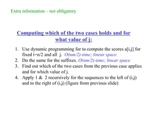 Computing which of the two cases holds and for
what value of j:
1. Use dynamic programming for to compute the scores a[i,j] for
fixed i=n/2 and all j. O(nm/2)-time; linear space
2. Do the same for the suffixes. O(nm/2)-time; linear space
3. Find out which of the two cases from the previous case applies
and for which value of j.
4. Apply 1 & 2 recursively for the sequences to the left of (i,j)
and to the right of (i,j) (figure from previous slide)
Extra information – not obligatory
 