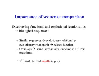 Importance of sequence comparison
Discovering functional and evolutional relationships
in biological sequences:
– Similar sequences ! evolutionary relationship
– evolutionary relationship ! related function
– Orthologs ! same (almost same) function in different
organisms.
“!” should be read usually implies
 