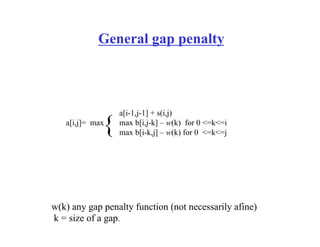 General gap penalty
a[i,j]= max
a[i-1,j-1] + s(i,j)
max b[i,j-k] – w(k) for 0 <=k<=i
max b[i-k,j] – w(k) for 0 <=k<=j
{
w(k) any gap penalty function (not necessarily afine)
k = size of a gap.
 