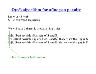 O(n2) algorithm for afine gap penalty
We will have 3 dynamic programming tables:
s a[i,j] best possible alignment of Si and S’
j
s b[i,j] best possible alignment of Si and S’
j that ends with a gap in S
s c[i,j] best possible alignment of Si and S’
j that ends with a gap in S’
Let w(k) = h + gk
S1, S2 compared sequences
Text Pevzner’s book notation
 