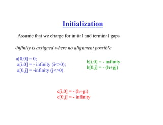 Initialization
Assume that we charge for initial and terminal gaps
a[0,0] = 0;
a[i,0] = - infinity (i<>0);
a[0,j] = -infinity (j<>0)
b[i,0] = - infinity
b[0,j] = - (h+gj)
c[i,0] = - (h+gi)
c[0,j] = - infinity
-infinity is assigned where no alignment possible
 