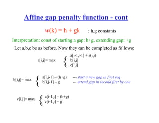 Affine gap penalty function - cont
w(k) = h + gk ; h,g constants
Let a,b,c be as before. Now they can be completed as follows:
a[i,j]= max
a[i-1,j-1] + s(i,j)
b[i,j]
c[i,j]
{
b[i,j]= max
a[i,j-1] – (h+g) --- start a new gap in first seq
b[i,j-1] – g -- extend gap in second first by one
{
c[i,j]= max
a[i-1,j] – (h+g)
c[i-1,j] – g
{
Interpretation: const of starting a gap: h+g, extending gap: +g
 