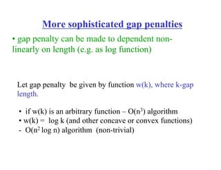 More sophisticated gap penalties
• if w(k) is an arbitrary function – O(n3) algorithm
• w(k) = log k (and other concave or convex functions)
- O(n2 log n) algorithm (non-trivial)
Let gap penalty be given by function w(k), where k-gap
length.
• gap penalty can be made to dependent non-
linearly on length (e.g. as log function)
 
