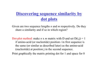 Discovering sequence similarity by
dot plots
Given are two sequence lengths n and m respectively. Do they
share a similarity and if so in which region?
Dot-plot method: make n x m matrix with D and set D(i,j) = 1
if amino-acid (or nucleotide) position i in first sequence is
the same (or similar as described later) as the amino-acid
(nucleotide) at position j in the second sequence.
Print graphically the matrix printing dot for 1 and space for 0
 