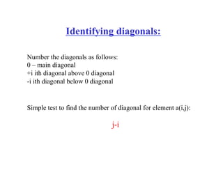 Identifying diagonals:
Number the diagonals as follows:
0 – main diagonal
+i ith diagonal above 0 diagonal
-i ith diagonal below 0 diagonal
Simple test to find the number of diagonal for element a(i,j):
j-i
 