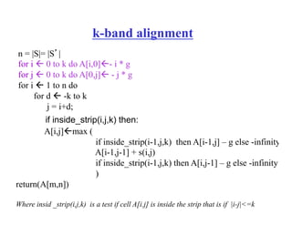 k-band alignment
n = |S|= |S’|
for i " 0 to k do A[i,0]"- i * g
for j " 0 to k do A[0,j]" - j * g
for i " 1 to n do
for d " -k to k
j = i+d;
if inside_strip(i,j,k) then:
A[i,j]"max (
if inside_strip(i-1,j,k) then A[i-1,j] – g else -infinity
A[i-1,j-1] + s(i,j)
if inside_strip(i-1,j,k) then A[i,j-1] – g else -infinity
)
return(A[m,n])
Where insid _strip(i,j,k) is a test if cell A[i.j] is inside the strip that is if |i-j|<=k
 