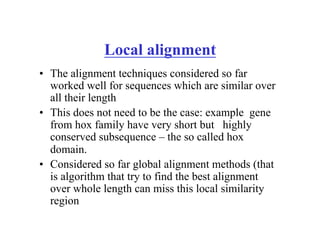 Local alignment
• The alignment techniques considered so far
worked well for sequences which are similar over
all their length
• This does not need to be the case: example gene
from hox family have very short but highly
conserved subsequence – the so called hox
domain.
• Considered so far global alignment methods (that
is algorithm that try to find the best alignment
over whole length can miss this local similarity
region
 