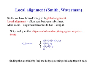Local alignment (Smith, Waterman)
So far we have been dealing with global alignment.
Local alignment – alignment between substrings.
Main idea: If alignment becomes to bad – drop it.
a[i,j]= max
a[i-1,j-1]+ s(ai, aj)
a[i-1,j +g
a[i,j-1]+ g
0
{
Set p and g so that alignment of random strings gives negative
score
Finding the alignment: find the highest scoring cell and trace it back
 