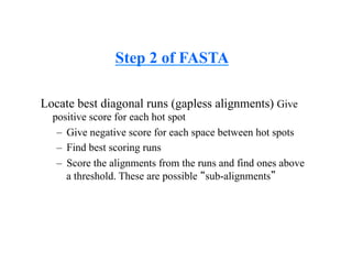 Step 2 of FASTA
Locate best diagonal runs (gapless alignments) Give
positive score for each hot spot
– Give negative score for each space between hot spots
– Find best scoring runs
– Score the alignments from the runs and find ones above
a threshold. These are possible “sub-alignments”
 