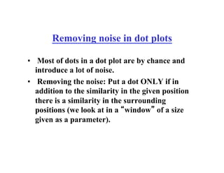 Removing noise in dot plots
• Most of dots in a dot plot are by chance and
introduce a lot of noise.
• Removing the noise: Put a dot ONLY if in
addition to the similarity in the given position
there is a similarity in the surrounding
positions (we look at in a “window” of a size
given as a parameter).
 