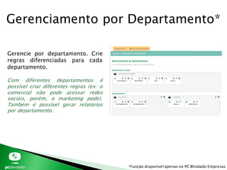 Gerenciamento por Departamento*
Gerencie por departamento. Crie
regras diferenciadas para cada
departamento.
Com diferentes departamentos é
possível criar diferentes regras (ex: o
comercial não pode acessar redes
sociais, porém, o marketing pode).
Também é possível gerar relatórios
por departamento.
*Função disponível apenas no PC Blindado Empresas
 