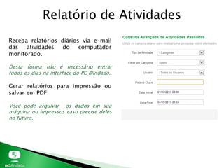 Relatório de Atividades
Receba relatórios diários via e-mail
das atividades do computador
monitorado.
Desta forma não é necessário entrar
todos os dias na interface do PC Blindado.
Gerar relatórios para impressão ou
salvar em PDF
Você pode arquivar os dados em sua
máquina ou impressos caso precise deles
no futuro.
 