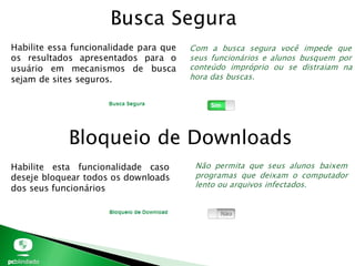 Busca Segura
Habilite essa funcionalidade para que
os resultados apresentados para o
usuário em mecanismos de busca
sejam de sites seguros.
Bloqueio de Downloads
Com a busca segura você impede que
seus funcionários e alunos busquem por
conteúdo impróprio ou se distraiam na
hora das buscas.
Habilite esta funcionalidade caso
deseje bloquear todos os downloads
dos seus funcionários
Não permita que seus alunos baixem
programas que deixam o computador
lento ou arquivos infectados.
 