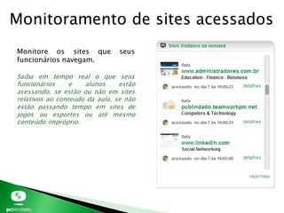 Monitoramento de sites acessados
Monitore os sites que seus
funcionários navegam.
Saiba em tempo real o que seus
funcionários e alunos estão
acessando, se estão ou não em sites
relativos ao conteúdo da aula, se não
estão passando tempo em sites de
jogos ou esportes ou até mesmo
conteúdo impróprio.
 