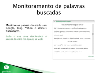 Monitoramento de palavras
buscadas
Monitore as palavras buscadas no
Google, Bing, Yahoo e demais
buscadores.
Saiba o que seus funcionários e
alunos buscam em horário de aula.
 