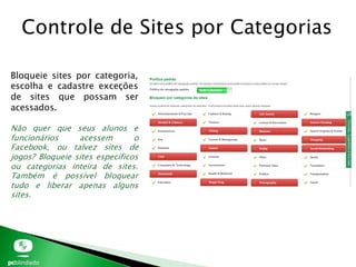Controle de Sites por Categorias
Bloqueie sites por categoria,
escolha e cadastre exceções
de sites que possam ser
acessados.
Não quer que seus alunos e
funcionários acessem o
Facebook, ou talvez sites de
jogos? Bloqueie sites específicos
ou categorias inteira de sites.
Também é possível bloquear
tudo e liberar apenas alguns
sites.
 
