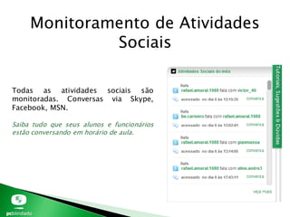 Monitoramento de Atividades
Sociais
Todas as atividades sociais são
monitoradas. Conversas via Skype,
Facebook, MSN.
Saiba tudo que seus alunos e funcionários
estão conversando em horário de aula.
 