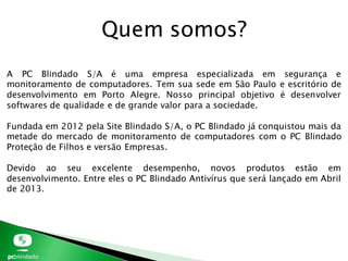 Quem somos?
A PC Blindado S/A é uma empresa especializada em segurança e
monitoramento de computadores. Tem sua sede em São Paulo e escritório de
desenvolvimento em Porto Alegre. Nosso principal objetivo é desenvolver
softwares de qualidade e de grande valor para a sociedade.
Fundada em 2012 pela Site Blindado S/A, o PC Blindado já conquistou mais da
metade do mercado de monitoramento de computadores com o PC Blindado
Proteção de Filhos e versão Empresas.
Devido ao seu excelente desempenho, novos produtos estão em
desenvolvimento. Entre eles o PC Blindado Antivírus que será lançado em Abril
de 2013.
 