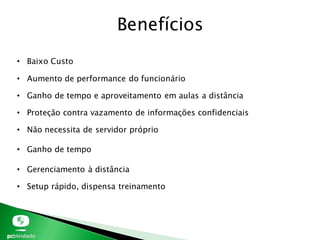 Benefícios
• Baixo Custo
• Aumento de performance do funcionário
• Ganho de tempo e aproveitamento em aulas a distância
• Proteção contra vazamento de informações confidenciais
• Não necessita de servidor próprio
• Ganho de tempo
• Gerenciamento à distância
• Setup rápido, dispensa treinamento
 