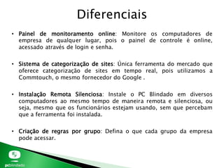 • Painel de monitoramento online: Monitore os computadores de
empresa de qualquer lugar, pois o painel de controle é online,
acessado através de login e senha.
• Sistema de categorização de sites: Única ferramenta do mercado que
oferece categorização de sites em tempo real, pois utilizamos a
Commtouch, o mesmo fornecedor do Google .
• Instalação Remota Silenciosa: Instale o PC Blindado em diversos
computadores ao mesmo tempo de maneira remota e silenciosa, ou
seja, mesmo que os funcionários estejam usando, sem que percebam
que a ferramenta foi instalada.
• Criação de regras por grupo: Defina o que cada grupo da empresa
pode acessar.
Diferenciais
 