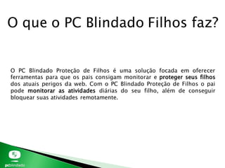 O que o PC Blindado Filhos faz?
O PC Blindado Proteção de Filhos é uma solução focada em oferecer
ferramentas para que os pais consigam monitorar e proteger seus filhos
dos atuais perigos da web. Com o PC Blindado Proteção de Filhos o pai
pode monitorar as atividades diárias do seu filho, além de conseguir
bloquear suas atividades remotamente.
 