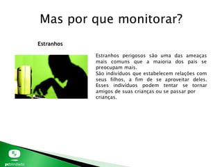 Mas por que monitorar?
Estranhos
Estranhos perigosos são uma das ameaças
mais comuns que a maioria dos pais se
preocupam mais.
São indivíduos que estabelecem relações com
seus filhos, a fim de se aproveitar deles.
Esses indivíduos podem tentar se tornar
amigos de suas crianças ou se passar por
crianças.
 