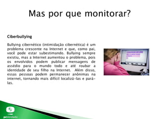 Mas por que monitorar?
Ciberbullying
Bullying cibernético (intimidação cibernética) é um
problema crescente na Internet e que, como pai,
você pode estar subestimando. Bullying sempre
existiu, mas a Internet aumentou o problema, pois
os envolvidos podem publicar mensagens de
assédio para o mundo todo e até roubar a
identidade de seu filho na Internet. Além disso,
essas pessoas podem permanecer anônimas na
internet, tornando mais difícil localizá-las e pará-
las.
 