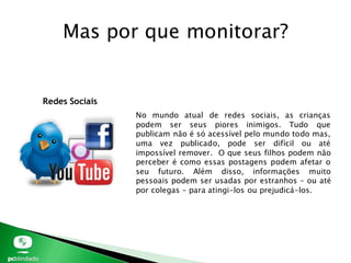 Mas por que monitorar?
Redes Sociais
No mundo atual de redes sociais, as crianças
podem ser seus piores inimigos. Tudo que
publicam não é só acessível pelo mundo todo mas,
uma vez publicado, pode ser difícil ou até
impossível remover. O que seus filhos podem não
perceber é como essas postagens podem afetar o
seu futuro. Além disso, informações muito
pessoais podem ser usadas por estranhos – ou até
por colegas – para atingi-los ou prejudicá-los.
 