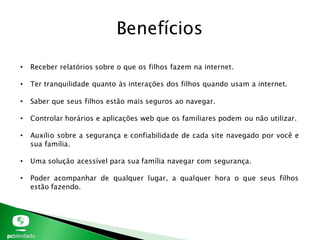 • Receber relatórios sobre o que os filhos fazem na internet.
• Ter tranquilidade quanto às interações dos filhos quando usam a internet.
• Saber que seus filhos estão mais seguros ao navegar.
• Controlar horários e aplicações web que os familiares podem ou não utilizar.
• Auxílio sobre a segurança e confiabilidade de cada site navegado por você e
sua família.
• Uma solução acessível para sua família navegar com segurança.
• Poder acompanhar de qualquer lugar, a qualquer hora o que seus filhos
estão fazendo.
Benefícios
 