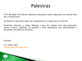 Palestras
A PC Blindado S/A oferece palestras educativas sobre segurança na internet para
pais e professores.
As palestras são ministradas por especialistas em segurança na Internet.
Conteúdo referente a Cyber Bullying, riscos de contato com desconhecidos,
crimes virtuais, pedofilia na internet e sites impróprios são apresentados e
discutidos em palestra interativa.
Contato:
(11) 3500 7382
comercial@pcblindado.com
 