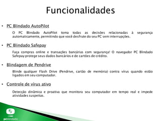 Funcionalidades
• PC Blindado AutoPilot
• PC Blindado Safepay
• Blindagem de Pendrive
• Controle de vírus ativo
O PC Blindado AutoPilot toma todas as decisões relacionadas à segurança
automaticamente, permitindo que você desfrute do seu PC sem interrupções.
Faça compras online e transações bancárias com segurança! O navegador PC Blindado
Safepay protege seus dados bancários e de cartões de crédito.
Blinde qualquer Flash Drive (Pendrive, cartão de memória) contra vírus quando estão
ligados em seu computador.
Detecção dinâmica e proativa que monitora seu computador em tempo real e impede
atividades suspeitas.
 