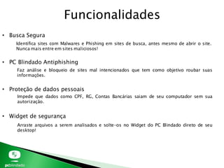 Funcionalidades
• Busca Segura
• PC Blindado Antiphishing
• Proteção de dados pessoais
• Widget de segurança
Identifica sites com Malwares e Phishing em sites de busca, antes mesmo de abrir o site.
Nunca mais entre em sites maliciosos!
Faz análise e bloqueio de sites mal intencionados que tem como objetivo roubar suas
informações.
Impede que dados como CPF, RG, Contas Bancárias saiam de seu computador sem sua
autorização.
Arraste arquivos a serem analisados e solte-os no Widget do PC Blindado direto de seu
desktop!
 