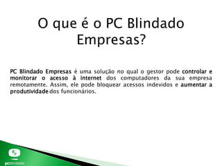 PC Blindado Empresas é uma solução no qual o gestor pode controlar e
monitorar o acesso à internet dos computadores da sua empresa
remotamente. Assim, ele pode bloquear acessos indevidos e aumentar a
produtividade dos funcionários.
O que é o PC Blindado
Empresas?
 