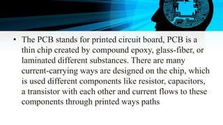 • The PCB stands for printed circuit board, PCB is a
thin chip created by compound epoxy, glass-fiber, or
laminated differ...