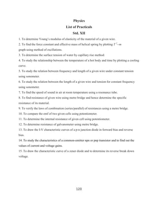 Physics
                                       List of Practicals
                                            Std. XII
1. To determine Young‟s modulus of elasticity of the material of a given wire.
2. To find the force constant and effective mass of helical spring by plotting T 2--m
graph using method of oscillations.
3. To determine the surface tension of water by capillary rise method.
4. To study the relationship between the temperature of a hot body and time by plotting a cooling
curve.
5. To study the relation between frequency and length of a given wire under constant tension
using sonometer.
6. To study the relation between the length of a given wire and tension for constant frequency
using sonometer.
7. To find the speed of sound in air at room temperature using a resonance tube.
8. To find resistance of given wire using metre bridge and hence determine the specific
resistance of its material.
9. To verify the laws of combination (series/parallel) of resistances using a metre bridge.
10. To compare the emf of two given cells using potentiometer.
11. To determine the internal resistance of given cell using potentiometer.
12. To determine resistance of galvanometer using metre bridge.
13. To draw the I-V characteristic curves of a p-n junction diode in forward bias and reverse
bias.
14. To study the characteristics of a common-emitter npn or pnp transistor and to find out the
values of current and voltage gains.
15. To draw the characteristic curve of a zener diode and to determine its reverse break down
voltage.




                                               120
 
