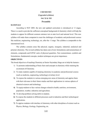 CHEMISTRY
                                       (Upgraded syllabus)
                                           Std. XI & XII
                                            Preamble
RATIONALE
        According to NCF 2005, the new and updated curriculum is introduced at +2 stages.
There is a need to provide the sufficient conceptual background of chemistry which will help the
students to appear for different common entrance test at state level and national level. This new
syllabus will make them competent to meet the challenges of academic and professional courses
like medicine, engineering, technology, etc, after the +2 stage. The syllabus is comparable to the
international level.
        The syllabus contains areas like physical, organic, inorganic, industrial, analytical and
polymer chemistry. The revised syllabus has taken care of new formulations and nomenclature of
elements, compounds and IUPAC units of physical quantities. New nomenclature, symbols and
formulations, fundamental concepts, modern techniques are given importance.
OBJECTIVES
The broad objectives of teaching Chemistry at Senior Secondary Stage are to help the learners :
    1) To promote understanding of basic facts and concepts in chemistry while retaining the
        excitement of Chemistry.
    2) To make students capable of studying chemistry in academic and professional courses
        (such as medicine, engineering, technology) at tertiary level.
    3) To expose the students to various emerging new areas of chemistry and apprise them
        with their relevance in their future studies and their applications in various spheres of
        chemical sciences and technology.
    4) To equip students to face various changes related to health, nutrition, environment,
        population, weather, industries and agriculture.
    5) To develop problem solving skills in students.
    6) To expose the students to different processes used in industries and their technological
        applications.
    7) To apprise students with interface of chemistry with other disciplines of science such as
        Physics, Biology, Geology, Engineering, etc.

                                                122
 