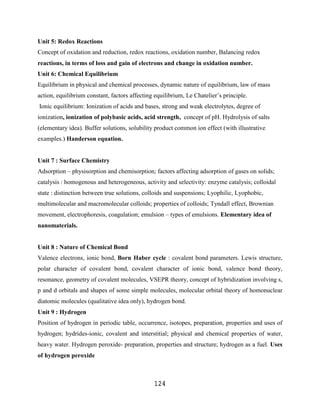 Unit 5: Redox Reactions
Concept of oxidation and reduction, redox reactions, oxidation number, Balancing redox
reactions, in terms of loss and gain of electrons and change in oxidation number.
Unit 6: Chemical Equilibrium
Equilibrium in physical and chemical processes, dynamic nature of equilibrium, law of mass
action, equilibrium constant, factors affecting equilibrium, Le Chatelier‟s principle.
Ionic equilibrium: Ionization of acids and bases, strong and weak electrolytes, degree of
ionization, ionization of polybasic acids, acid strength, concept of pH. Hydrolysis of salts
(elementary idea). Buffer solutions, solubility product common ion effect (with illustrative
examples.) Handerson equation.


Unit 7 : Surface Chemistry
Adsorption – physisorption and chemisorption; factors affecting adsorption of gases on solids;
catalysis : homogenous and heterogeneous, activity and selectivity: enzyme catalysis; colloidal
state : distinction between true solutions, colloids and suspensions; Lyophilic, Lyophobic,
multimolecular and macromolecular colloids; properties of colloids; Tyndall effect, Brownian
movement, electrophoresis, coagulation; emulsion – types of emulsions. Elementary idea of
nanomaterials.


Unit 8 : Nature of Chemical Bond
Valence electrons, ionic bond, Born Haber cycle : covalent bond parameters. Lewis structure,
polar character of covalent bond, covalent character of ionic bond, valence bond theory,
resonance, geometry of covalent molecules, VSEPR theory, concept of hybridization involving s,
p and d orbitals and shapes of some simple molecules, molecular orbital theory of homonuclear
diatomic molecules (qualitative idea only), hydrogen bond.
Unit 9 : Hydrogen
Position of hydrogen in periodic table, occurrence, isotopes, preparation, properties and uses of
hydrogen; hydrides-ionic, covalent and interstitial; physical and chemical properties of water,
heavy water. Hydrogen peroxide- preparation, properties and structure; hydrogen as a fuel. Uses
of hydrogen peroxide



                                               124
 