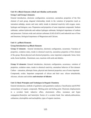 Unit 10: s-Block Elements (Alkali and Alkaline earth metals)
Group 1 and Group 2 elements:
General introduction, electronic configuration, occurrence, anomalous properties of the first
element of each group, diagonal relationship, trends in the variation of properties (such as
ionization enthalpy, atomic and ionic radii), trends in chemical reactivity with oxygen, water,
hydrogen and halogens; uses. Preparation and properties of some important compounds: Sodium
carbonate, sodium hydroxide and sodium hydrogen carbonate, biological importance of sodium
and potassium. Calcium oxide and calcium carbonate (CaO) (CaCO3) and industrial uses of lime
and limestone, biological importance of Magnesium and Calcium.


Unit 11 : p-Block Elements
Group Introduction to p-Block Elements
Group 13 elements : General introduction, electronic configuration, occurrence. Variation of
properties, oxidation states, trends in chemical reactivity, anomalous properties of first element
of the group. Boron-physical and chemical properties, some important compounds: borax, boric
acids, boron hydrides. Aluminium; uses, reactions with acids and alkalies.


Group 14 elements: General introduction, electronic configuration, occurrence, variation of
properties, oxidation states, trends in chemical reactivity, anomalous behavior of first element.
Carbon – catenation, allotropic forms, physical and chemical properties; uses of some important
Compounds; oxides. Important compounds of silicon and their uses: silicon tetrachloride,
silicones, silicates and zeolites and structure of silicates


Unit 12: Basic Principles and Techniques in Organic Chemistry
General introduction, methods of qualitative and quantitative analysis, Classification and IUPAC
nomenclature of organic compounds. Melting point and boiling point. Electronic displacements
in   a   covalent   bond;    inductive   effect,    electromeric   effect,   resonance   and   hyper
conjugation.Homolytic and heterolytic fission of a covalent bond; free radicals,carbocations,
carbanions; electrophiles and nucleophiles, types of organic reactions.




                                                   125
 