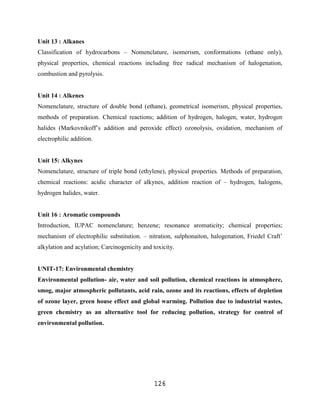 Unit 13 : Alkanes
Classification of hydrocarbons – Nomenclature, isomerism, conformations (ethane only),
physical properties, chemical reactions including free radical mechanism of halogenation,
combustion and pyrolysis.


Unit 14 : Alkenes
Nomenclature, structure of double bond (ethane), geometrical isomerism, physical properties,
methods of preparation. Chemical reactions; addition of hydrogen, halogen, water, hydrogen
halides (Markovnikoff‟s addition and peroxide effect) ozonolysis, oxidation, mechanism of
electrophilic addition.


Unit 15: Alkynes
Nomenclature, structure of triple bond (ethylene), physical properties. Methods of preparation,
chemical reactions: acidic character of alkynes, addition reaction of – hydrogen, halogens,
hydrogen halides, water.


Unit 16 : Aromatic compounds
Introduction, IUPAC nomenclature; benzene; resonance aromaticity; chemical properties;
mechanism of electrophilic substitution. – nitration, sulphonaiton, halogenation, Friedel Craft‟
alkylation and acylation; Carcinogenicity and toxicity.


UNIT-17: Environmental chemistry
Environmental pollution- air, water and soil pollution, chemical reactions in atmosphere,
smog, major atmospheric pollutants, acid rain, ozone and its reactions, effects of depletion
of ozone layer, green house effect and global warming. Pollution due to industrial wastes,
green chemistry as an alternative tool for reducing pollution, strategy for control of
environmental pollution.




                                              126
 