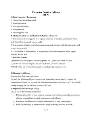 Chemistry Practical Syllabus
                                        Std-XI
A. Basic Laboratory Techniques
1. Cutting glass tube and glass rod
2. Bending glass tube
3. Drawing out a glass jet
4. Study of burner
5. Operating pinch cork
B. Characterization and purification of chemical substances
1. Determination of melting point of an organic compound. (p-toludine, naphthalene, Oxalic
acid, β-naphthol, resorcinol, benzoic acid.)
2. Determination of boiling point of an organic compound. (acetone, methyl acetate, acetic acid,
xylene (o,m,p), water)
3. Crystallization of impure sample of anyone of the following compounds. Alum, copper
sulphate, benzoic acid.
C. Surface Chemistry
(a) Preparation of one lyophilic and one lyophobic sol: Lyophilic sol-starch and gum.
Lyophobic sol–aluminium hydroxide, ferric hydroxide, arseneous sulphide.
(b) Study of the role of emulsifying agents in stabilizing the emulsion of oil.


D. Chemical equilibrium
Any one of the following experiments:
(a) Study the shift in equilibrium between ferric ions and thiocyanate ions by changing the
concentration of either ion. (b) Study the shift in equilibrium between [Co(H2O)6]2+ and chloride
ions by changing the concentration of either of the ions.
E. Experiments related to pH change
(a) Any one of the following experiments:
       Determination of pH of some solutions obtained from fruit juices, varied concentrations
       of acids, bases and salts using pH paper or universal indicator.
       Comparing the pH solutions of strong and weak acid of same concentration.
       Study the pH change in the titration of a strong base using universal indicator.


                                                127
 