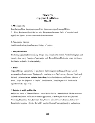 PHYSICS
                                    (Upgraded Syllabus)
                                              Std. XI

1. Measurements
Introduction, Need for measurement, Units for measurement, System of Units,
S.I. Units, Fundamental and derived units, Dimensional analysis, Order of magnitude and
significant figures, Accuracy and errors in measurement.


2. Scalars and Vectors
Addition and subtraction of vectors, Product of vectors.


3. Projectile motion
Uniformly accelerated motion along straight line, Non uniform motion, Position time graph and
velocity-time graph, Equation of a projectile path, Time of flight, Horizontal range, Maximum
height of a projectile, Relative velocity.


4. Force
Types of forces, General idea of gravitation, electromagnetic and nuclear forces, Law of
conservation of momentum, Work done by a variable force. Work-energy theorem, Elastic and
inelastic collisions in one and two dimensions, Inertial and non-intertial frames, Moment of
force, Couple and properties of couple, Centre of mass, Centre of gravity, Conditions of
equilibrium of a rigid body.


5. Friction in solids and liquids
Origin and nature of frictional forces, Laws of static friction, Laws of kinetic friction, Pressure
due to fluid column, Pascal‟s Law and its applications, Effect of gravity on fluid pressure,
Viscosity, Streamline flow, Turbulent flow, Viscous force, Newton‟s formula, Stokes‟ law,
Equation for terminal velocity, Raynold‟s number, Bernoulli‟s principle and its applications.




                                                111
 