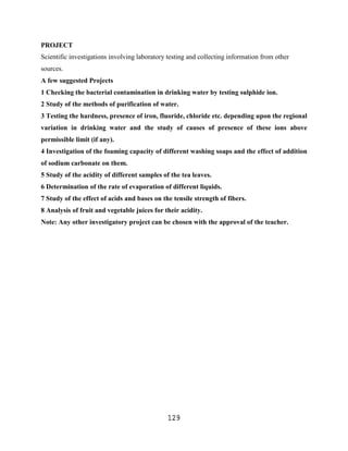 PROJECT
Scientific investigations involving laboratory testing and collecting information from other
sources.
A few suggested Projects
1 Checking the bacterial contamination in drinking water by testing sulphide ion.
2 Study of the methods of purification of water.
3 Testing the hardness, presence of iron, fluoride, chloride etc. depending upon the regional
variation in drinking water and the study of causes of presence of these ions above
permissible limit (if any).
4 Investigation of the foaming capacity of different washing soaps and the effect of addition
of sodium carbonate on them.
5 Study of the acidity of different samples of the tea leaves.
6 Determination of the rate of evaporation of different liquids.
7 Study of the effect of acids and bases on the tensile strength of fibers.
8 Analysis of fruit and vegetable juices for their acidity.
Note: Any other investigatory project can be chosen with the approval of the teacher.




                                               129
 